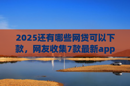 2025还有哪些网贷可以下款，网友收集7款最新app网贷下款口子