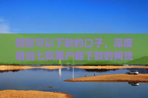 借款可以下款的口子，深度细说七款黑户能下款的网贷2025app