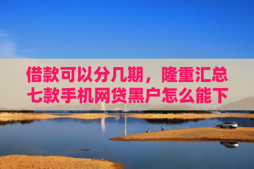 借款可以分几期，隆重汇总七款手机网贷黑户怎么能下款