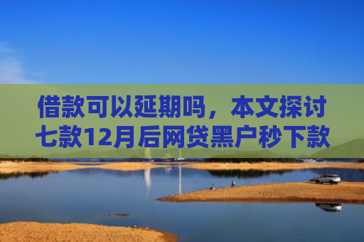 借款可以延期吗，本文探讨七款12月后网贷黑户秒下款