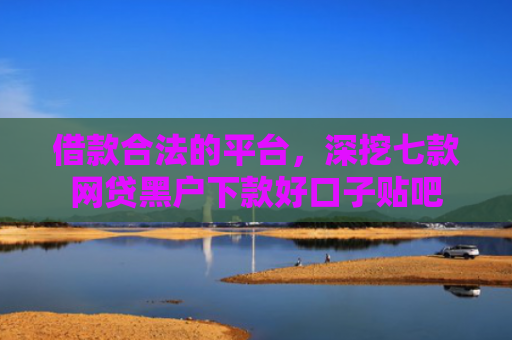借款合法的平台，深挖七款网贷黑户下款好口子贴吧