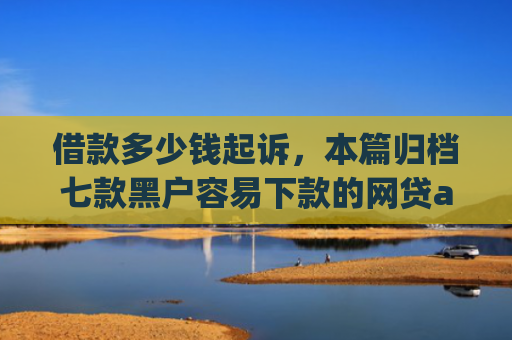 借款多少钱起诉，本篇归档七款黑户容易下款的网贷app2025