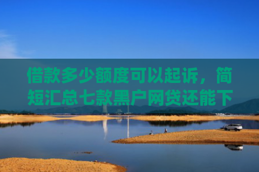 借款多少额度可以起诉，简短汇总七款黑户网贷还能下款我爱罗app