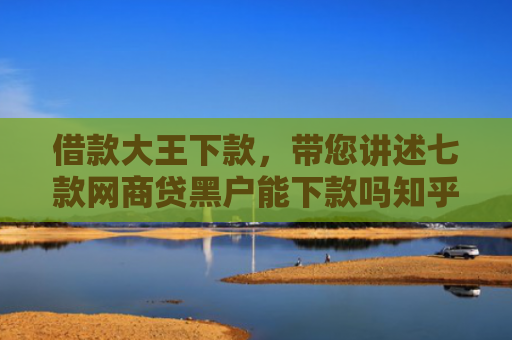 借款大王下款，带您讲述七款网商贷黑户能下款吗知乎