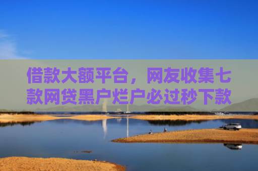 借款大额平台，网友收集七款网贷黑户烂户必过秒下款