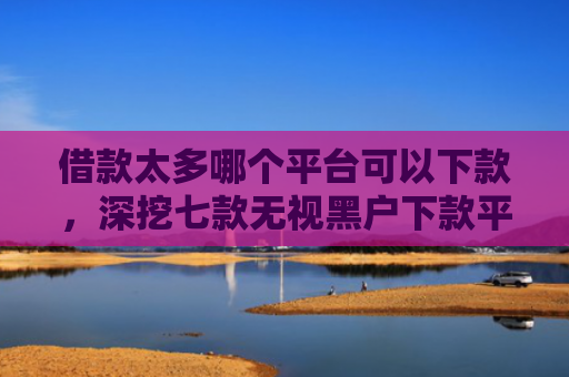 借款太多哪个平台可以下款，深挖七款无视黑户下款平台