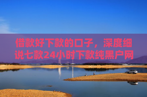 借款好下款的口子，深度细说七款24小时下款纯黑户网贷