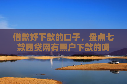 借款好下款的口子，盘点七款团贷网有黑户下款的吗