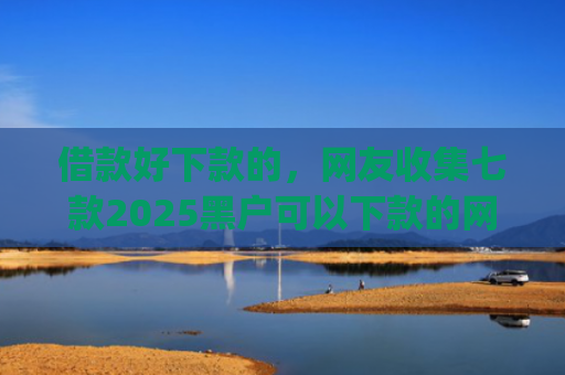 借款好下款的，网友收集七款2025黑户可以下款的网贷app