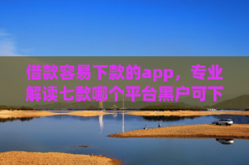 借款容易下款的app，专业解读七款哪个平台黑户可下款