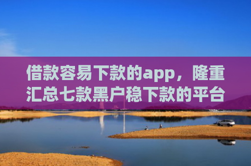 借款容易下款的app，隆重汇总七款黑户稳下款的平台
