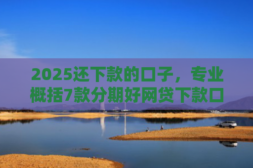 2025还下款的口子，专业概括7款分期好网贷下款口子