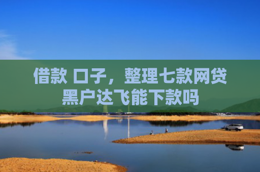 借款 口子，整理七款网贷黑户达飞能下款吗