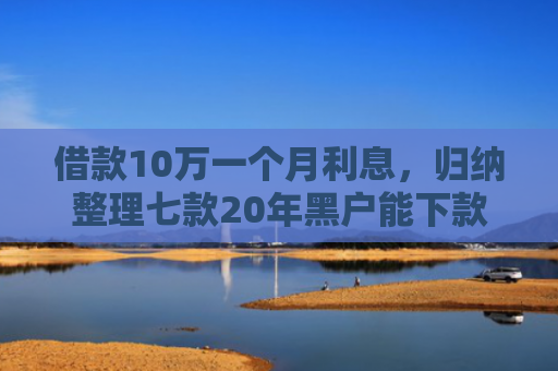 借款10万一个月利息，归纳整理七款20年黑户能下款的网贷