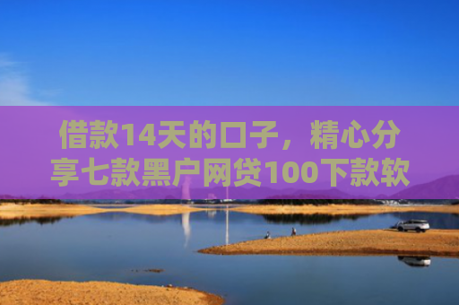 借款14天的口子，精心分享七款黑户网贷100下款软件