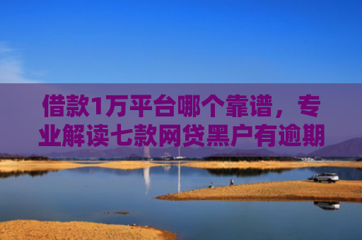 借款1万平台哪个靠谱，专业解读七款网贷黑户有逾期能下款吗