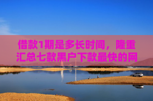 借款1期是多长时间，隆重汇总七款黑户下款最快的网贷平台