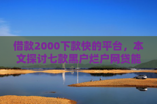 借款2000下款快的平台，本文探讨七款黑户烂户网贷能下款吗