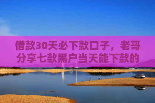 借款30天必下款口子，老哥分享七款黑户当天能下款的网贷吗