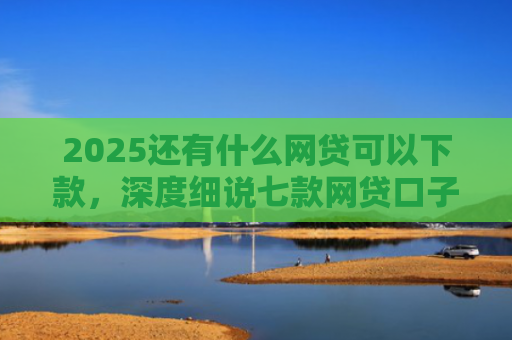2025还有什么网贷可以下款，深度细说七款网贷口子下款快容易