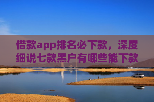 借款app排名必下款，深度细说七款黑户有哪些能下款的网贷