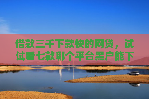 借款三千下款快的网贷，试试看七款哪个平台黑户能下款