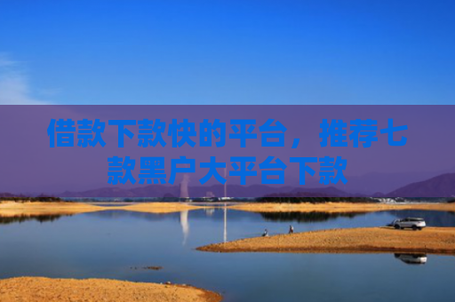 借款下款快的平台，推荐七款黑户大平台下款