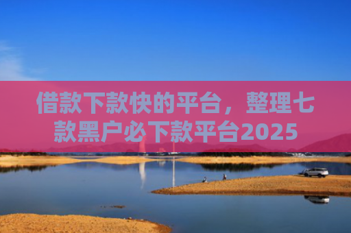 借款下款快的平台，整理七款黑户必下款平台2025