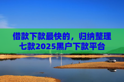 借款下款最快的，归纳整理七款2025黑户下款平台