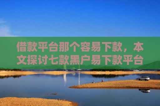 借款平台那个容易下款，本文探讨七款黑户易下款平台