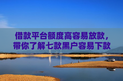 借款平台额度高容易放款，带你了解七款黑户容易下款的分期平台