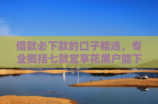 借款必下款的口子精选，专业概括七款宜享花黑户能下款的网贷