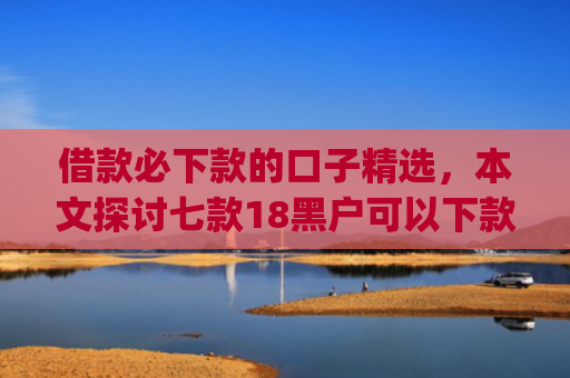 借款必下款的口子精选，本文探讨七款18黑户可以下款的网贷app