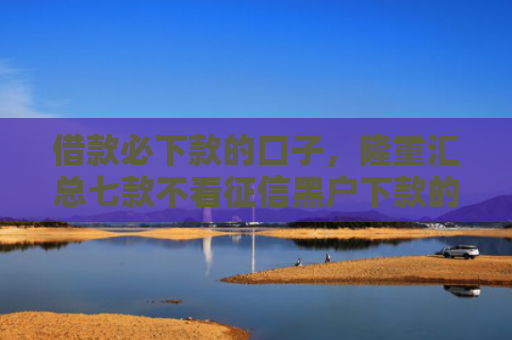 借款必下款的口子，隆重汇总七款不看征信黑户下款的网贷