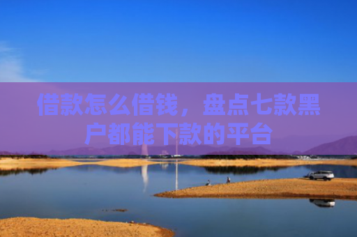 借款怎么借钱，盘点七款黑户都能下款的平台
