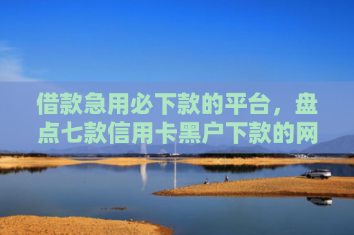 借款急用必下款的平台，盘点七款信用卡黑户下款的网贷