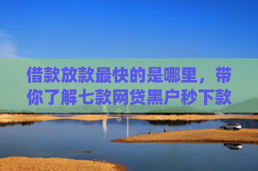 借款放款最快的是哪里，带你了解七款网贷黑户秒下款的app2025