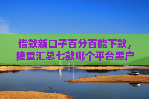 借款新口子百分百能下款，隆重汇总七款哪个平台黑户容易下款