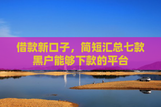 借款新口子，简短汇总七款黑户能够下款的平台