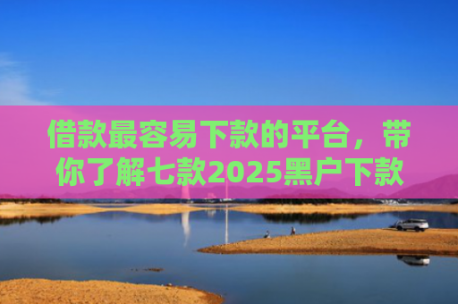 借款最容易下款的平台，带你了解七款2025黑户下款平台