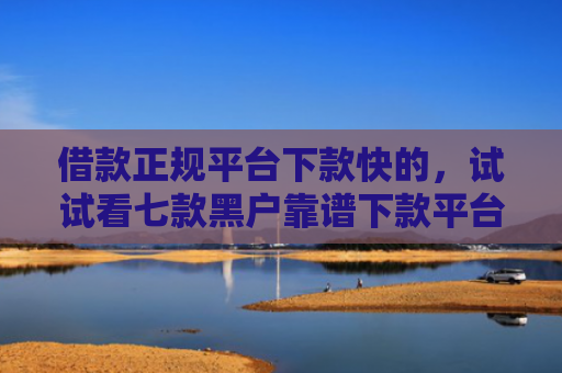 借款正规平台下款快的，试试看七款黑户靠谱下款平台