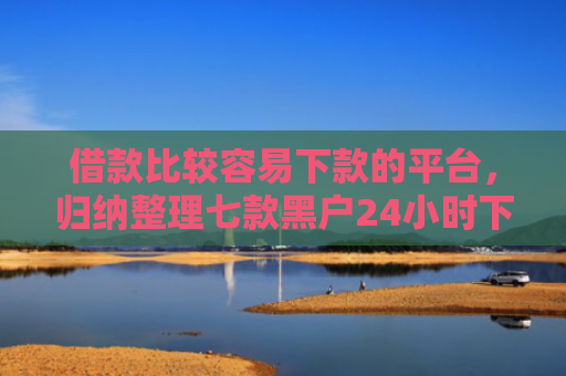 借款比较容易下款的平台，归纳整理七款黑户24小时下款的网贷