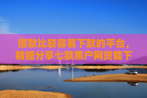 借款比较容易下款的平台，精细分享七款黑户网贷能下款吗贴吧吧