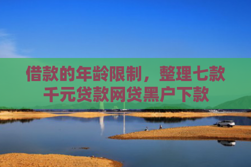 借款的年龄限制，整理七款千元贷款网贷黑户下款