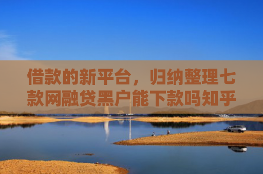 借款的新平台，归纳整理七款网融贷黑户能下款吗知乎