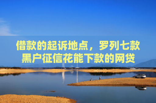 借款的起诉地点，罗列七款黑户征信花能下款的网贷