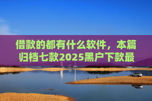 借款的都有什么软件，本篇归档七款2025黑户下款最容易的网贷