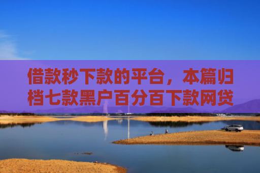 借款秒下款的平台，本篇归档七款黑户百分百下款网贷