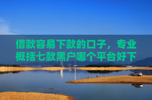 借款容易下款的口子，专业概括七款黑户哪个平台好下款