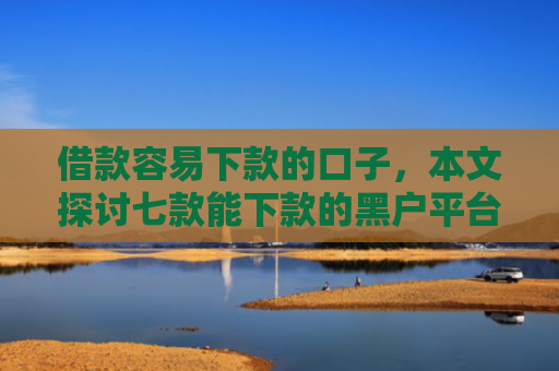 借款容易下款的口子，本文探讨七款能下款的黑户平台